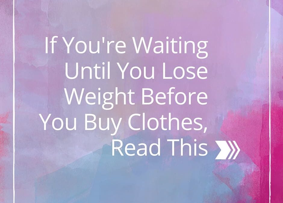 If You’re Waiting Until You Lose Weight Before You Buy Clothes, Read This!